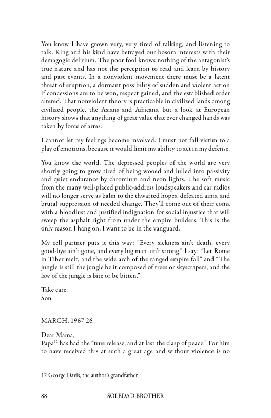 You know I have grown very, very tired of talking, and listening to
talk. King and his kind have betrayed our bosom interests with their
demagogic delirium. The poor fool knows nothing of the antagonist’s
true nature and has not the perception to read and learn by history
and past events, In a nonviolent movement there must be a latent
threat of eruption, a dormant possibility of sudden and violent action
if concessions are to be won, respect gained, and the established order
altered. That nonviolent theory is practicable in civilized lands among
civilized people, the Asians and Africans, but a look at European
history shows that anything of great value that ever changed hands was
taken by force of arms.

I cannot lee my feelings become involved. I must not fall victim to a
play of emotions, because it would limit my ability to actin my defense,

You know the world. The depressed peoples of the world are very
shortly going to grow tired of being wooed and lulled into passivity
and quiet endurance by chromium and neon lights. The soft music
from the many well-placed public-address loudspeakers and car radios
will no longer serve as balm to the thwarted hopes, defeated aims, and
brutal suppression of needed change. They'll come out of their coma
with a bloodlust and justified indignation for social injustice that will
sweep the asphalt right from under the empire builders. This is the
only reason I hang on. I want to be in the vanguard.

My cell partner puts i this way: “Every sickness ain't death, every
‘good-bye ain’t gone, and every big man ain't strong.” I say: “Let Rome
in Tiber mele, and the wide arch of the ranged empire fall” and “The
jungle is still the jungle be it composed of trees or skyscrapers, and the
law of che jungle is bite or be bitten,

Take cate.
Son

MARCH, 1967 26
Dear Mama,

Papa!” has had the “true release, and at last the clasp of peace.” For him
to have received this at such a great age and without violence is no

12 George Davis, che author's grandfather

88 SOLEDAD BROTHER
